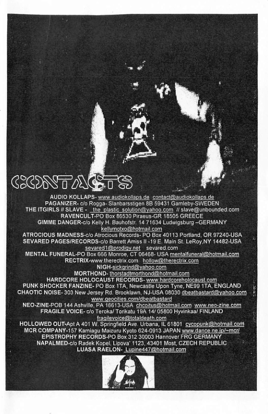CRNTN AUDIO KOLLAPS- wiw audiokolaps de_contaci@audiokollaps de PAGANIZER. cio Rogga- Slanbarssigen 8B 59431 Garieby-SWEDEN THE ITGIRLS I/ SLAVE - _ihe. pastic_solution@yahoo.com 1 slave@unbounded com RAVENCULT-PO Box 86530 Piraeus-GR 18505 GREECE (GIMME DANGER-clo Kelly H. Bauhofstr. 14 71634 Ludwigsburg ~GERMANY kelmotio@hotmailcom ATROCIOUS MADNESS.<lo Alrocious Records- PO Box 40113 Porlland, OR 97240-USA ’SEVARED PAGES/RECORDS-clo Barrelt Amiss Il 19 €. Main St. LeRoy NY 14482.USA sevared1@prodiaynel _sevared.com MENTAL FUNERAL PO Box 666 Monroe, CT 06468- USA mentalfunerai@hotmallcom ’RECTRIX-www therecirix.com hollow@hereclrix com NIGH.sickarind@yahoo com MORTHOND- thorstadimarihond@holmal.com HARDCORE HOLOCAUST RECORDS- www hardcorsholocaust com PUNK SHOCKER FANZINE- PO Box 1TA, Newcaslle Upon Tyne, NEG9 1TA, ENGLAND. ’GHAOTIC NOISE- 303 Now Jersey Rd. Brooklawn, NJ-USA 08030 dbeathastardyahoo com i geociies comidbeatbast NEO-ZINE-POB 144 Ashillo, PA 16613-USA cheoitus@holmallcom win.neo-zine.com FRAGILE VOICE-c/o Teroka/ Torkatu 16A 14/ 05800 Hyvinkaal FINLAND. fagievoice@iotaldeath.com HOLLOWED OUT:Apt A 401 W_ Springfield Ave. Urbara, L 61801 cycopunk@hotmallcom MCR COMPANY-157 Kamiagu Maizuru Kyolo 624-0913 JAPAN wys dance e jpl~met/ EPISTROPHY RECORDS-PO Box 312 30003 Hannover FRG GERMANY NAPALMED.o Radek Kopel, Lipoval 1123, 43401 Most, CZECH REPUBLIC LUASA RAELON- Lugine47@hotmailcom